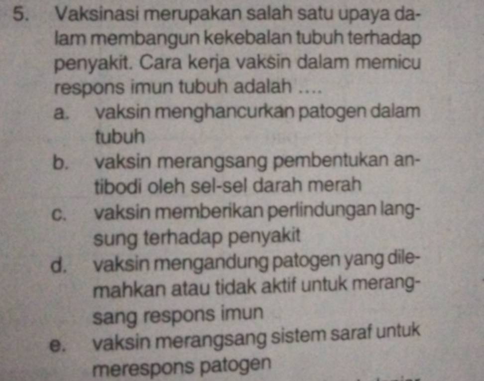 Vaksinasi merupakan salah satu upaya da-
lam membangun kekebalan tubuh terhadap
penyakit. Cara kerja vaksin dalam memicu
respons imun tubuh adalah ....
a. vaksin menghancurkan patogen dalam
tubuh
b. vaksin merangsang pembentukan an-
tibodi oleh sel-sel darah merah
c. vaksin memberikan perlindungan lang-
sung terhadap penyakit
d. vaksin mengandung patogen yang dile-
mahkan atau tidak aktif untuk merang-
sang respons imun
e. vaksin merangsang sistem saraf untuk
merespons patogen