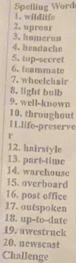 Spelling Word 
1. wildlife 
2. upronr 
3. homerun 
4. headache 
5. top-secret 
6. teammate 
7. wheelchair 
8. light bulb 
9. well-known 
10. throughout 
11.life-preserve 
R 
12. hairstyle 
13. part-time 
14. warehouse 
15. overboard 
16. post office 
17. outspoken 
18. up-to--date 
19. awestruck 
20. newscast 
Challenge