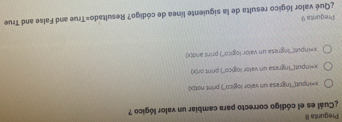 Pregunta 8
¿Cuál es el código correcto para cambiar un valor lógico ?
x= input(''Ingresa un valor logico'') print not(x)
x= input(''Ingresa un valor logico'') print or(x)
x= input(''Ingresa un valor logico'') print and(x)
Pregunta 9
¿Qué valor lógico resulta de la siguiente línea de código? Resultado=True and False and True