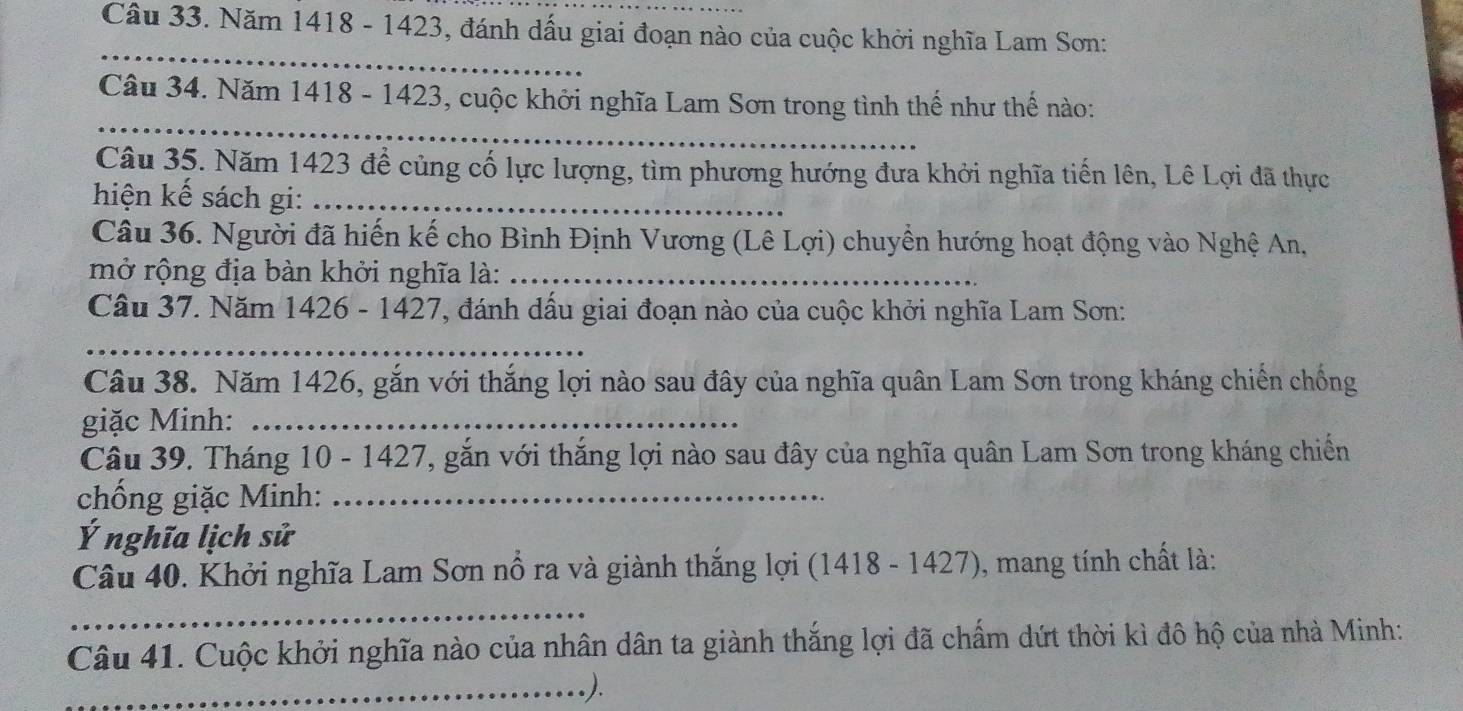 Năm 1418 - 1423, đánh dấu giai đoạn nào của cuộc khởi nghĩa Lam Sơn: 
_ 
_ 
Câu 34. Năm 1418 - 1423, cuộc khởi nghĩa Lam Sơn trong tình thế như thế nào: 
Câu 35. Năm 1423 để củng cố lực lượng, tìm phương hướng đưa khởi nghĩa tiến lên, Lê Lợi đã thực 
hiện kế sách gi:_ 
Câu 36. Người đã hiến kế cho Bình Định Vương (Lê Lợi) chuyền hướng hoạt động vào Nghệ An, 
mở rộng địa bàn khởi nghĩa là:_ 
Câu 37. Năm 1426 - 1427, đánh dấu giai đoạn nào của cuộc khởi nghĩa Lam Sơn: 
_ 
Câu 38. Năm 1426, gắn với thắng lợi nào sau đây của nghĩa quân Lam Sơn trong kháng chiến chống 
giặc Minh:_ 
Câu 39. Tháng 10 - 1427, gắn với thắng lợi nào sau đây của nghĩa quân Lam Sơn trong kháng chiến 
chống giặc Minh:_ 
Ý nghĩa lịch sử 
Câu 40. Khởi nghĩa Lam Sơn nổ ra và giành thắng lợi (1418 - 1427), mang tính chất là: 
_ 
Câu 41. Cuộc khởi nghĩa nào của nhân dân ta giành thắng lợi đã chấm dứt thời kì đô hộ của nhà Minh: 
_).