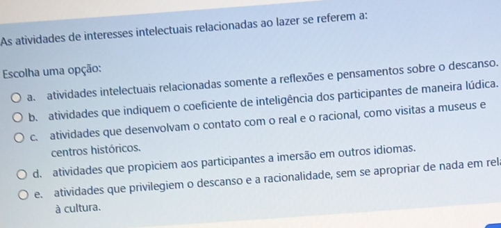 As atividades de interesses intelectuais relacionadas ao lazer se referem a:
Escolha uma opção:
a. atividades intelectuais relacionadas somente a reflexões e pensamentos sobre o descanso.
b. atividades que indiquem o coeficiente de inteligência dos participantes de maneira lúdica.
c. atividades que desenvolvam o contato com o real e o racional, como visitas a museus e
centros históricos.
d. atividades que propiciem aos participantes a imersão em outros idiomas.
e. atividades que privilegiem o descanso e a racionalidade, sem se apropriar de nada em rel
à cultura.