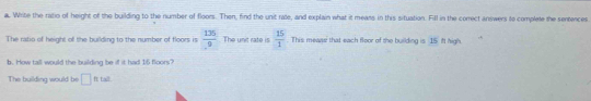 Write the ratio of height of the building to the number of floors. Then, find the unit rate, and explain what it means in this situation. Fill in the correct answers to complete the sentences 
The ratio of height of the building to the number of floors is  135/9  The unit rate is  15/1 . This meaaw that each floor of the building is 15 ift high. 
b. How tall would the building be if it had 15 floors? 
The building would be □ fts