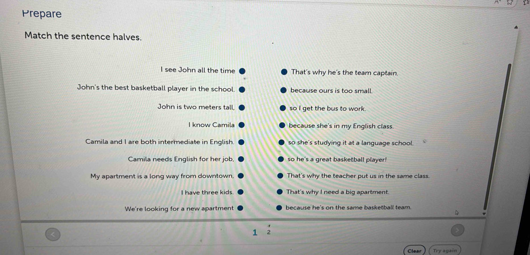 Prepare
Match the sentence halves.
I see John all the time That’s why he's the team captain.
John's the best basketball player in the school. because ours is too small.
John is two meters tall, so I get the bus to work.
I know Camila because she's in my English class.
Camila and I are both intermediate in English. so she’s studying it at a language school.
Camila needs English for her job, so he's a great basketball player!
My apartment is a long way from downtown, That's why the teacher put us in the same class.
I have three kids. That's why I need a big apartment.
We’re looking for a new apartment because he’s on the same basketball team.
1
Clear Try again