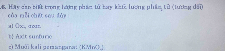 .6. Hãy cho biết trọng lượng phân tử hay khối lượng phân tử (tương đối) 
của mỗi chất sau đây : 
a) Oxi, ozon
b) Axit sunfuric 
c) Muối kali pemanganat (KMnO_4).