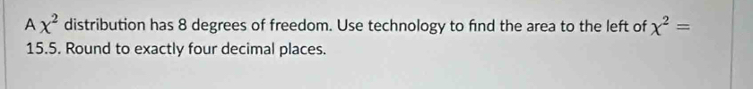 A x^2 distribution has 8 degrees of freedom. Use technology to find the area to the left of chi^2=
15.5. Round to exactly four decimal places.