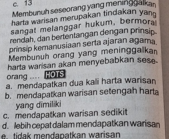 c. 13
Membunuh seseorang yang meninggalkan
harta warisan merupakan tindakan yang
sangat melanggar hukum, bermoral
rendah, dan bertentangan dengan prinsip-
prinsip kemanusiaan serta ajaran agama.
Membunuh orang yang meninggalkan
harta warisan akan menyebabkan sese-
orang .... HOTS
a. mendapatkan dua kali harta warisan
b. mendapatkan warisan setengah harta
yang dimiliki
c. mendapatkan warisan sedikit
d. lebih cepat dalam mendapatkan warisan
e. tidak mendapatkan warisan