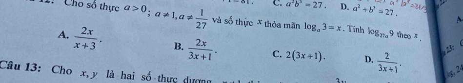 C. a^2b^3=27. D. a^2+b^3=27. 
1: Cho số thực a>0; a!= 1, a!=  1/27  và số thực x thỏa mãn log _a3=x. Tính log _27a9
A
A.  2x/x+3 . theo x.
B.  2x/3x+1 . 23： 
C. 2(3x+1). D.  2/3x+1 . log, 24
Câu 13: Cho x, y là hai số thực dượng 1