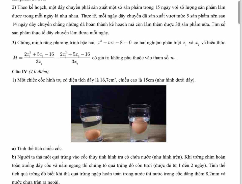 Theo kể hoạch, một dây chuyền phải sản xuất một số sản phẩm trong 15 ngày với số lượng sản phẩm làm 
được trong mỗi ngày là như nhau. Thực tế, mỗi ngày dây chuyền đã sản xuất vượt mức 5 sản phẩm nên sau 
14 ngày dây chuyền chẳng những đã hoàn thành kế hoạch mà còn làm thêm được 30 sản phẩm nữa. Tìm số 
sản phầm thực tế dây chuyển làm được mỗi ngày. 
3) Chứng minh rằng phương trình bậc hai: x^2-mx-8=0 có hai nghiệm phân biệt x_1 và x_2 và biểu thức
M=frac (2x_1)^2+5x_1-163x_1-frac (2x_2)^2+5x_2-163x_2 có giá trị không phụ thuộc vào tham số m. 
Câu IV (4,0 điểm). 
1) Một chiếc cốc hình trụ có diện tích đáy là 16, 7cm^2 , chiều cao là 15cm (như hình dưới đây). 
a) Tính thể tích chiếc cốc. 
b) Người ta thả một quả trứng vào cốc thủy tinh hình trụ có chứa nước (như hình trên). Khi trứng chìm hoàn 
toàn xuống đáy cốc và nằm ngang thì chứng tỏ quả trứng đó còn tươi (được đẻ từ 1 đến 2 ngày). Tính thể 
tích quả trứng đó biết khi thả quả trứng ngập hoàn toàn trong nước thì nước trong cốc dâng thêm 8,2mm và 
nước chưa tràn ra ngoài.