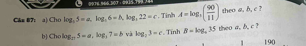 0976.966.307- 0935.799.744 
Câu 87: a) Cho log _35=a, log _36=b, log _322=c. TinhA=log _3( 90/11 ) theo a, b, c ? 
b) Cho log _275=a, log _37=bva alog _23=c. Tính B=log _635 theo a, b, c ? 
1 190