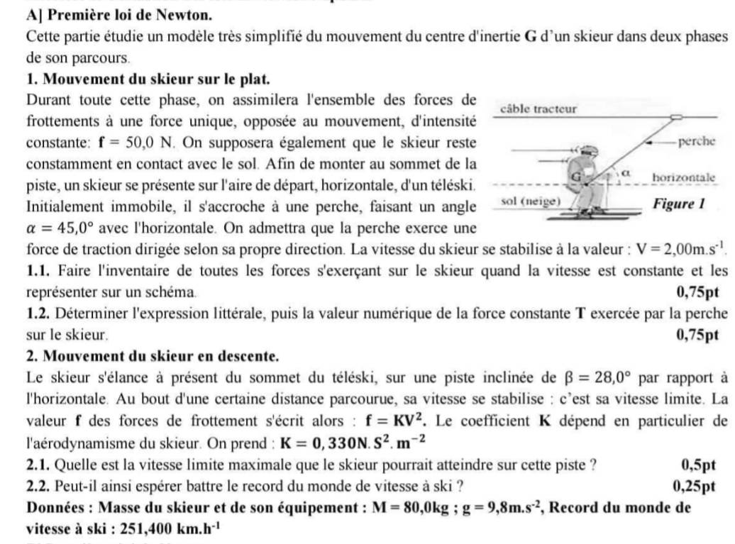 A] Première loi de Newton.
Cette partie étudie un modèle très simplifié du mouvement du centre d'inertie G d'un skieur dans deux phases
de son parcours.
1. Mouvement du skieur sur le plat.
Durant toute cette phase, on assimilera l'ensemble des forces d
frottements à une force unique, opposée au mouvement, d'intensit
constante: f=50,0N. On supposera également que le skieur rest
constamment en contact avec le sol. Afin de monter au sommet de l
piste, un skieur se présente sur l'aire de départ, horizontale, d'un téléski
Initialement immobile, il s'accroche à une perche, faisant un angl
alpha =45,0° avec l'horizontale. On admettra que la perche exerce un
force de traction dirigée selon sa propre direction. La vitesse du skieur se stabilise à la valeur : V=2,00m.s^(-1).
1.1. Faire l'inventaire de toutes les forces s'exerçant sur le skieur quand la vitesse est constante et les
représenter sur un schéma. 0,75pt
1.2. Déterminer l'expression littérale, puis la valeur numérique de la force constante T exercée par la perche
sur le skieur. 0,75pt
2. Mouvement du skieur en descente.
Le skieur s'élance à présent du sommet du téléski, sur une piste inclinée de beta =28,0° par rapport à
l'horizontale. Au bout d'une certaine distance parcourue, sa vitesse se stabilise : c’est sa vitesse limite. La
valeur f des forces de frottement s'écrit alors : f=KV^2 F. Le coefficient K dépend en particulier de
l'aérodynamisme du skieur. On prend : K=0,330N.S^2.m^(-2)
2.1. Quelle est la vitesse limite maximale que le skieur pourrait atteindre sur cette piste ? 0,5pt
2.2. Peut-il ainsi espérer battre le record du monde de vitesse à ski ? 0,25pt
Données : Masse du skieur et de son équipement : M=80,0kg;g=9,8m.s^(-2) , Record du monde de
vitesse à ski : 251,400km.h^(-1)