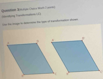 Question 3(Multple Choice Worth 2 points) 
[ktentifying Transtormations LC) 
Use the image to determine the type of transformation shown
C