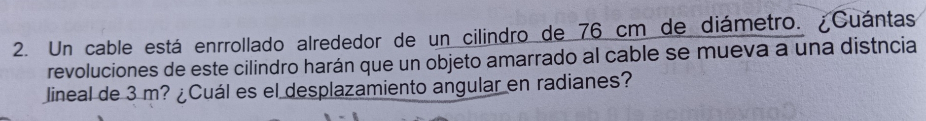 Un cable está enrrollado alrededor de un cilindro de 76 cm de diámetro. ¿Cuántas 
revoluciones de este cilindro harán que un objeto amarrado al cable se mueva a una distncia 
lineal de 3 m? ¿Cuál es el desplazamiento angular en radianes?