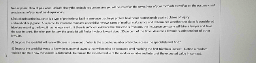 Free Response: Show all your work. Indicate clearly the methods you use because you will be scored on the correctness of your methods as well as on the accuracy and 
completeness of your results and explanations. 
Medical malpractice insurance is a type of professional liability insurance that helps protect healthcare professionals against claims of injury 
and medical negligence. At a particular insurance company, a specialist reviews cases of medical malpractice and determines whether the claim is considered 
frivolous (meaning the lawsuit has no legal merit). If there is sufficient evidence that the case is frivolous, the insurance company will hire a lawyer and take 
the case to court. Based on past history, the specialist will find a frivolous lawsuit about 35 percent of the time. Assume a lawsuit is independent of other 
lawsuits. 
A) Suppose the specialist will review 38 cases in one month. What is the expected number of frivolous cases the specialists will find? 
B) Suppose the specialist wants to know the number of lawsuits that will need to be examined until reaching the first frivolous lawsuit. Define a random 
variable and state how the variable is distributed. Determine the expected value of the random variable and interpret the expected value in context