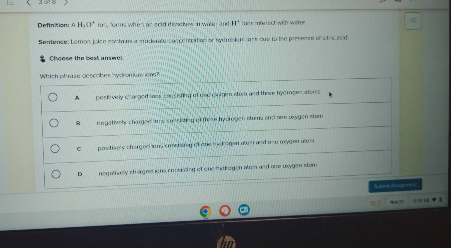 of 8
Definition: AH_3O^+ ion , forms when an acid dissolves in water and H^+ ions interact with water.

Sentence: Lemon juice contains a moderate concentration of hydronium ions due to the presence of citric acid.
Choose the best answer.
Which phrase describes hydronium ions?
A positively charged ions consisting of one oxygen atom and three hydrogen atoms
B negatively charged ions consisting of three hydrogen atoms and one oxygen atom
C positively charged ions consisting of one hydrogen atom and one oxygen atom
D negatively charged ions consisting of one hydrogen atom and one oxygen atom
Submit Assignment
Nov 21 9:10 US