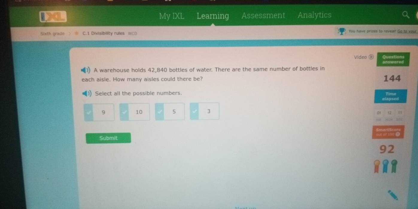 My IXL Learning Assessment Analytics
Sixth grade C.1 Divisibility rules WCD
You have prizes to reveal! Go to your
Video Questions
answered
A warehouse holds 42,840 bottles of water. There are the same number of bottles in
ach aisle. How many aisles could there be? 144
Select all the possible numbers. Time
elapsed
9 10 5 3
01 12 11
Submit
92