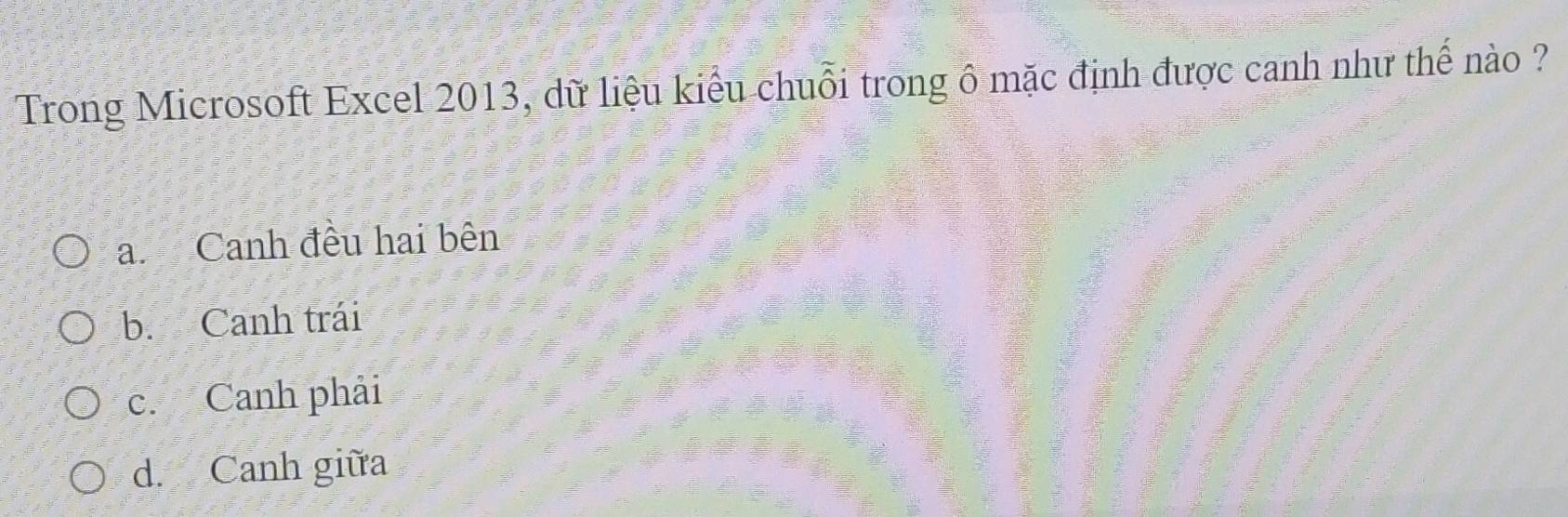 Trong Microsoft Excel 2013, dữ liệu kiểu chuỗi trong ô mặc định được canh như thế nào ?
a. Canh đều hai bên
b. Canh trái
c. Canh phải
d. Canh giữa