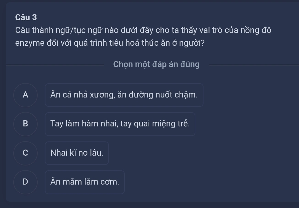 Câu thành ngữ/tục ngữ nào dưới đây cho ta thấy vai trò của nồng độ
enzyme đối với quá trình tiêu hoá thức ăn ở người?
Chọn một đáp án đúng
A Ăn cá nhả xương, ăn đường nuốt chậm.
B Tay làm hàm nhai, tay quai miệng trễ.
C Nhai kĩ no lâu.
D Ăn mắm lắm cơm.