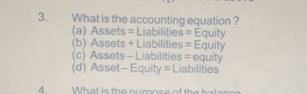 What is the accounting equation ?
(a) Assets = Liabilițies = Equity
(b) Assets + Liabilities = Equity
(c) Assets - Liabilities = equity
(d) Asset - Equity = Liabilities
4 What is the purpose of the balance