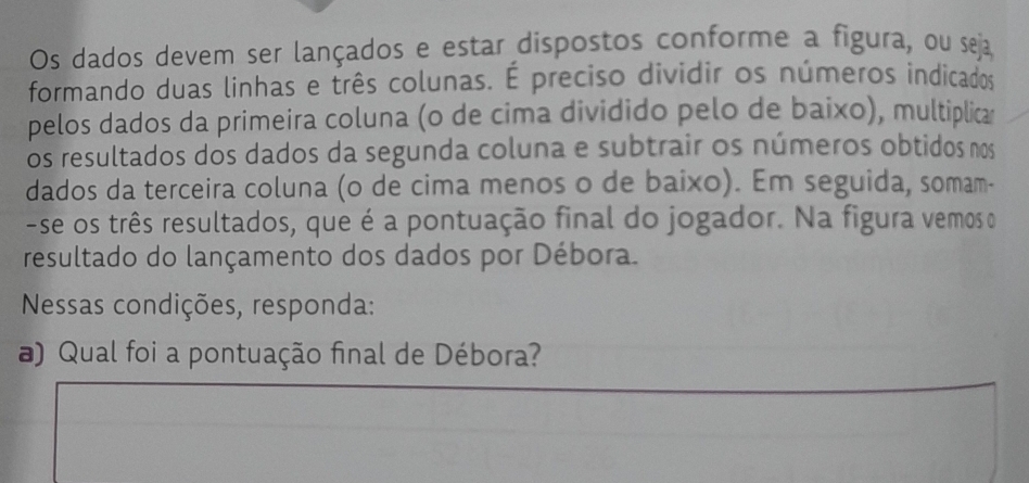 Os dados devem ser lançados e estar dispostos conforme a figura, ou seja 
formando duas linhas e três colunas. É preciso dividir os números indicados 
pelos dados da primeira coluna (o de cima dividido pelo de baixo), multiplica 
os resultados dos dados da segunda coluna e subtrair os números obtidos nos 
dados da terceira coluna (o de cima menos o de baixo). Em seguida, somam- 
-se os três resultados, que é a pontuação final do jogador. Na figura vemos o 
resultado do lançamento dos dados por Débora. 
Nessas condições, responda: 
) Qual foi a pontuação final de Débora?