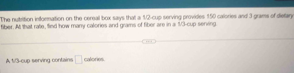 The nutrition information on the cereal box says that a 1/2 -cup serving provides 150 calories and 3 grams of dietary 
fiber. At that rate, find how many calories and grams of fiber are in a 1/3 -cup serving. 
A 1/3 -cup serving contains □ calories.