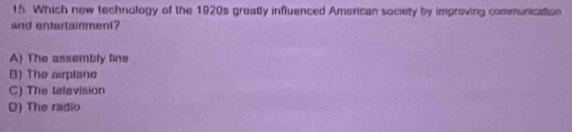 Which new technology of the 1920s greatly influenced American society by improving communication
and entertainment?
A) The assembly line
B) The airplane
C) The television
D) The radio