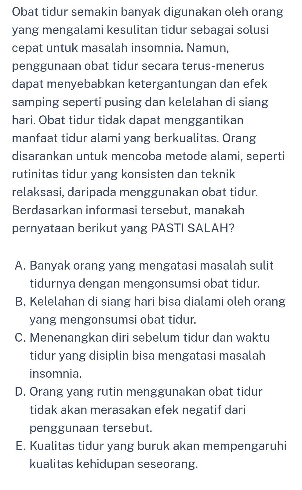 Obat tidur semakin banyak digunakan oleh orang
yang mengalami kesulitan tidur sebagai solusi
cepat untuk masalah insomnia. Namun,
penggunaan obat tidur secara terus-menerus
dapat menyebabkan ketergantungan dan efek
samping seperti pusing dan kelelahan di siang
hari. Obat tidur tidak dapat menggantikan
manfaat tidur alami yang berkualitas. Orang
disarankan untuk mencoba metode alami, seperti
rutinitas tidur yang konsisten dan teknik
relaksasi, daripada menggunakan obat tidur.
Berdasarkan informasi tersebut, manakah
pernyataan berikut yang PASTI SALAH?
A. Banyak orang yang mengatasi masalah sulit
tidurnya dengan mengonsumsi obat tidur.
B. Kelelahan di siang hari bisa dialami oleh orang
yang mengonsumsi obat tidur.
C. Menenangkan diri sebelum tidur dan waktu
tidur yang disiplin bisa mengatasi masalah
insomnia.
D. Orang yang rutin menggunakan obat tidur
tidak akan merasakan efek negatif dari
penggunaan tersebut.
E. Kualitas tidur yang buruk akan mempengaruhi
kualitas kehidupan seseorang.