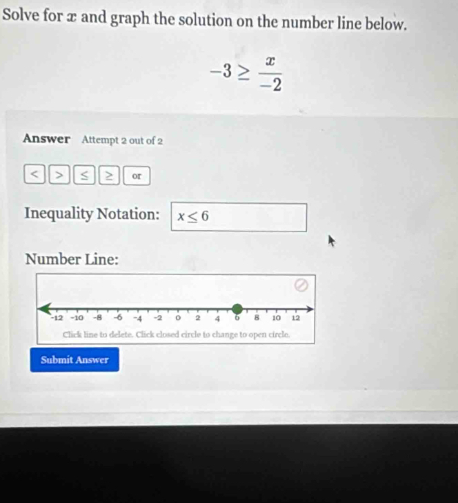 Solve for x and graph the solution on the number line below.
-3≥  x/-2 
Answer Attempt 2 out of 2 
< > S or 
Inequality Notation: x≤ 6
Number Line: 
Submit Answer