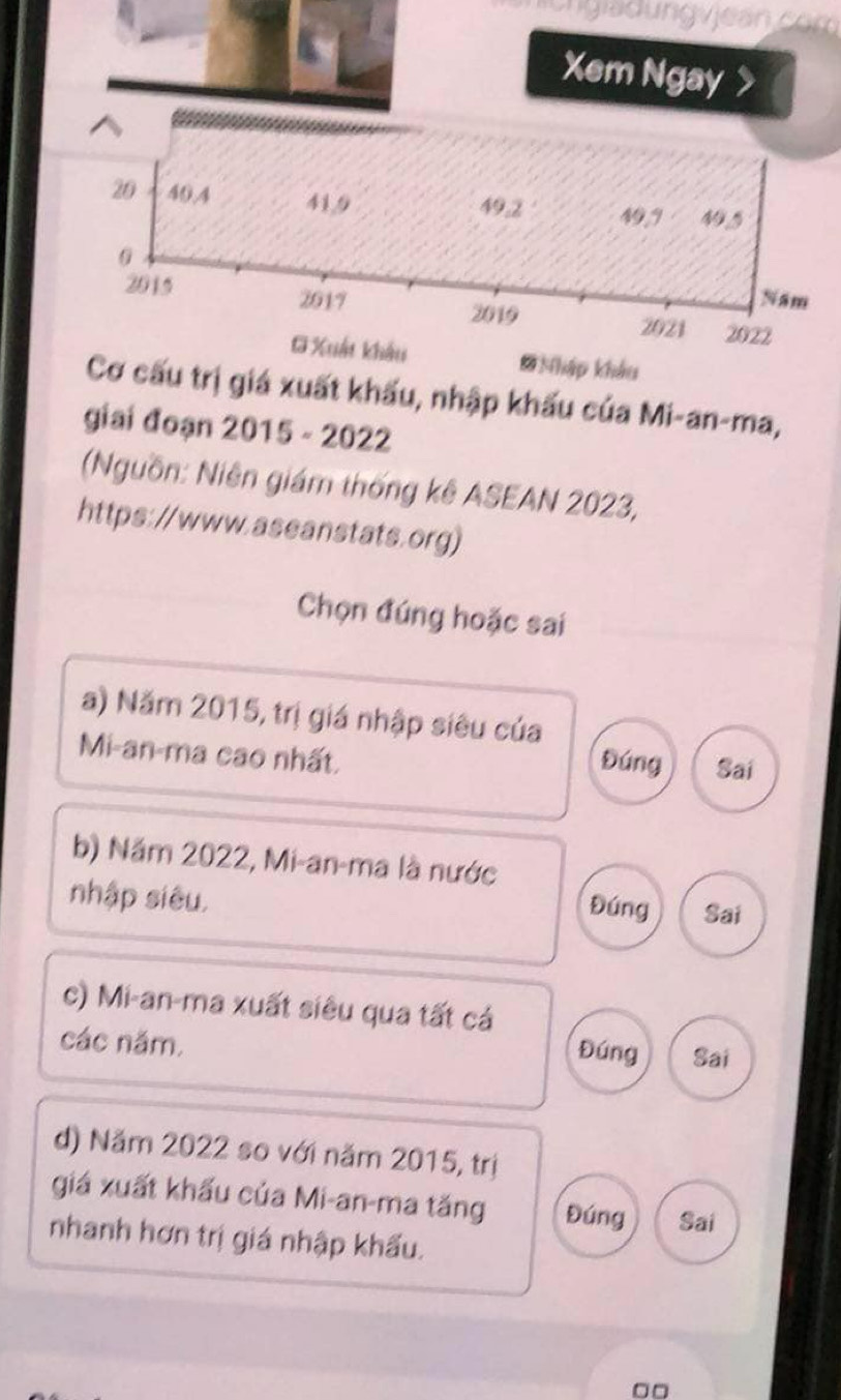 ngia d ung vjean com
Xem Ngay >
20 40, 4 41. 9 49. 2 49, 9 N
0 Nam
2015 2017 2021 2022
2019
G Xuất khẩu # Nhập khẩu
Cơ cấu trị giá xuất khẩu, nhập khấu của Mi-an-ma,
giai đoạn 2015 - 2022
(Nguồn: Niên giám thống kê ASEAN 2023,
https://www.aseanstats.org)
Chọn đúng hoặc sai
a) Năm 2015, trị giá nhập siêu của
Mi-an-ma cao nhất,
Đúng Sai
b) Năm 2022, Mi-an-ma là nước
nhập siêu. Sai
Đúng
c) Mi-an-ma xuất siêu qua tất cá
các năm.
Đúng Sai
d) Năm 2022 so với năm 2015, trị
giá xuất khẩu của Mi-an-ma tăng Đúng Sai
nhanh hơn trị giá nhập khẩu.
□□