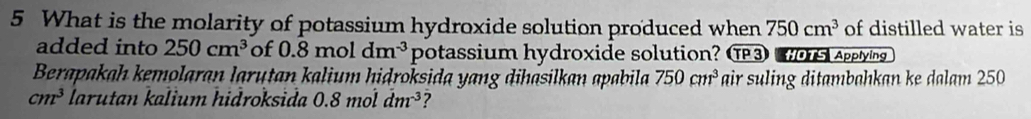 What is the molarity of potassium hydroxide solution produced when 750cm^3 of distilled water is 
added into 250cm^3 of 0.8mc dm^(-3) potassium hydroxide solution? O3 os Applying 
Berapakah kemolaran larutan kalium hidroksida yang dihasilkan apabila 750cm^3 air suling ditambahkan ke dalam 250
cm^3 larutan kalium hidroksida 0.8moldm^(-3) ?