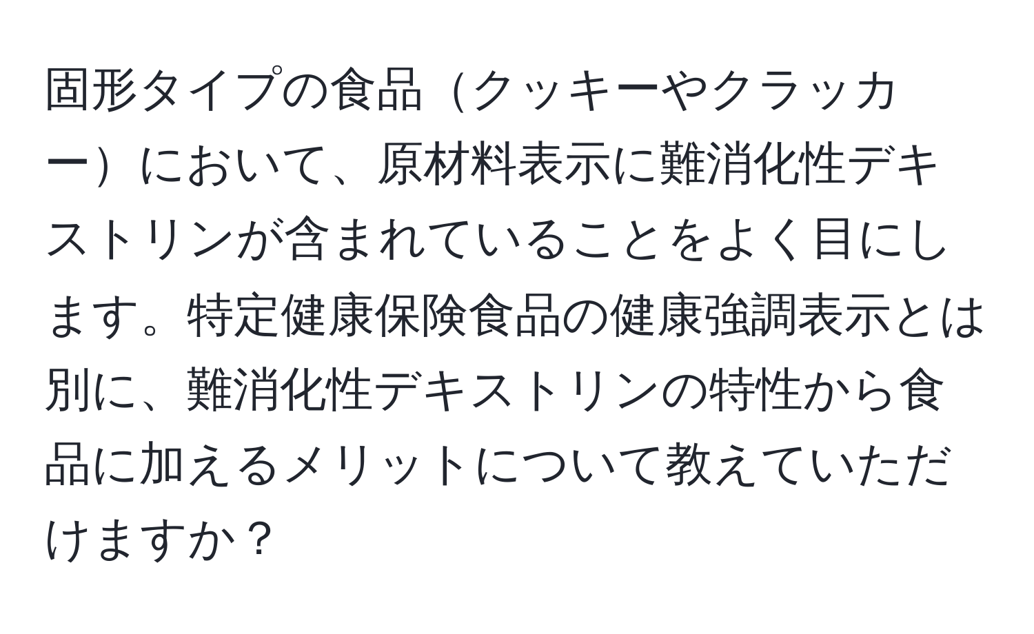 固形タイプの食品クッキーやクラッカーにおいて、原材料表示に難消化性デキストリンが含まれていることをよく目にします。特定健康保険食品の健康強調表示とは別に、難消化性デキストリンの特性から食品に加えるメリットについて教えていただけますか？