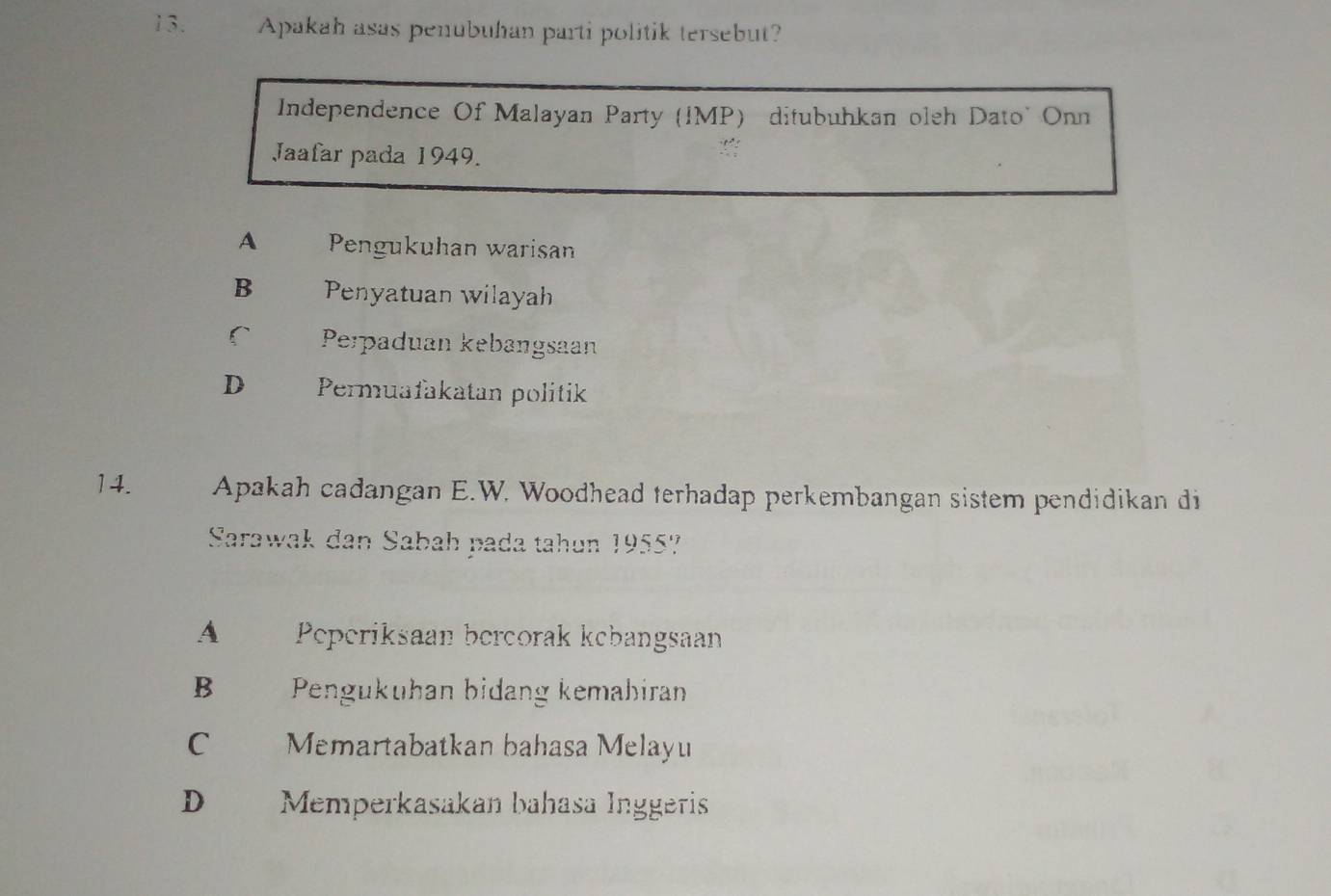 Apakah asas penubuhan parti politik tersebut?
Independence Of Malayan Party (IMP) ditubuhkan oleh Dato' Onn
Jaafar pada 1949.
A Pengukuhan warisan
B Penyatuan wilayah
r Perpaduan kebangsaan
D Permuafakatan politik
14. Apakah cadangan E.W. Woodhead terhadap perkembangan sistem pendidikan di
Sarawak dan Sabah pada tahun 1955?
A Peperiksaan bercorak kebangsaan
B Pengukuhan bidang kemabiran
C Memartabatkan bahasa Melayu
D Memperkasakan bahasa Inggeris