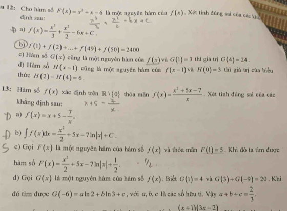 12: Cho hàm số F(x)=x^2+x-6 là một nguyên hàm của f(x) , Xét tính đúng sai của các khi
đjnh sau:
a) f(x)= x^3/3 + x^2/2 -6x+C.
b)
c) Hàm số f(1)+f(2)+...+f(49)+f(50)=2400
G(x) cũng là một nguyên hàm của _ f(x) và G(1)=3 thì giá trị G(4)=24.
d) Hàm số H(x-1) cũng là một nguyên hàm của f(x-1) và H(0)=3 thì giá trị của biểu
thức H(2)-H(4)=6.
13: Hàm số f(x) xác định trên R| 0 thỏa mãn f(x)= (x^2+5x-7)/x . Xét tính đúng sai của các
khẳng định sau:
a) f(x)=x+5- 7/x .
b) ∈t f(x)dx= x^2/2 +5x-7ln |x|+C.
c) Gọi F(x) là một nguyên hàm của hàm số f(x) và thỏa mãn F(1)=5. Khi đó ta tìm được
hàm số F(x)= x^2/2 +5x-7ln |x|+ 1/2 .
d) Gọi G(x) là một nguyên hàm của hàm số f(x). Biết G(1)=4 và G(3)+G(-9)=20. Khi
đó tìm được G(-6)=aln 2+bln 3+c , với a, b, c là các số hữu ti. Vậy a+b+c= 2/3 .
4y
(x+1)(3x-2)