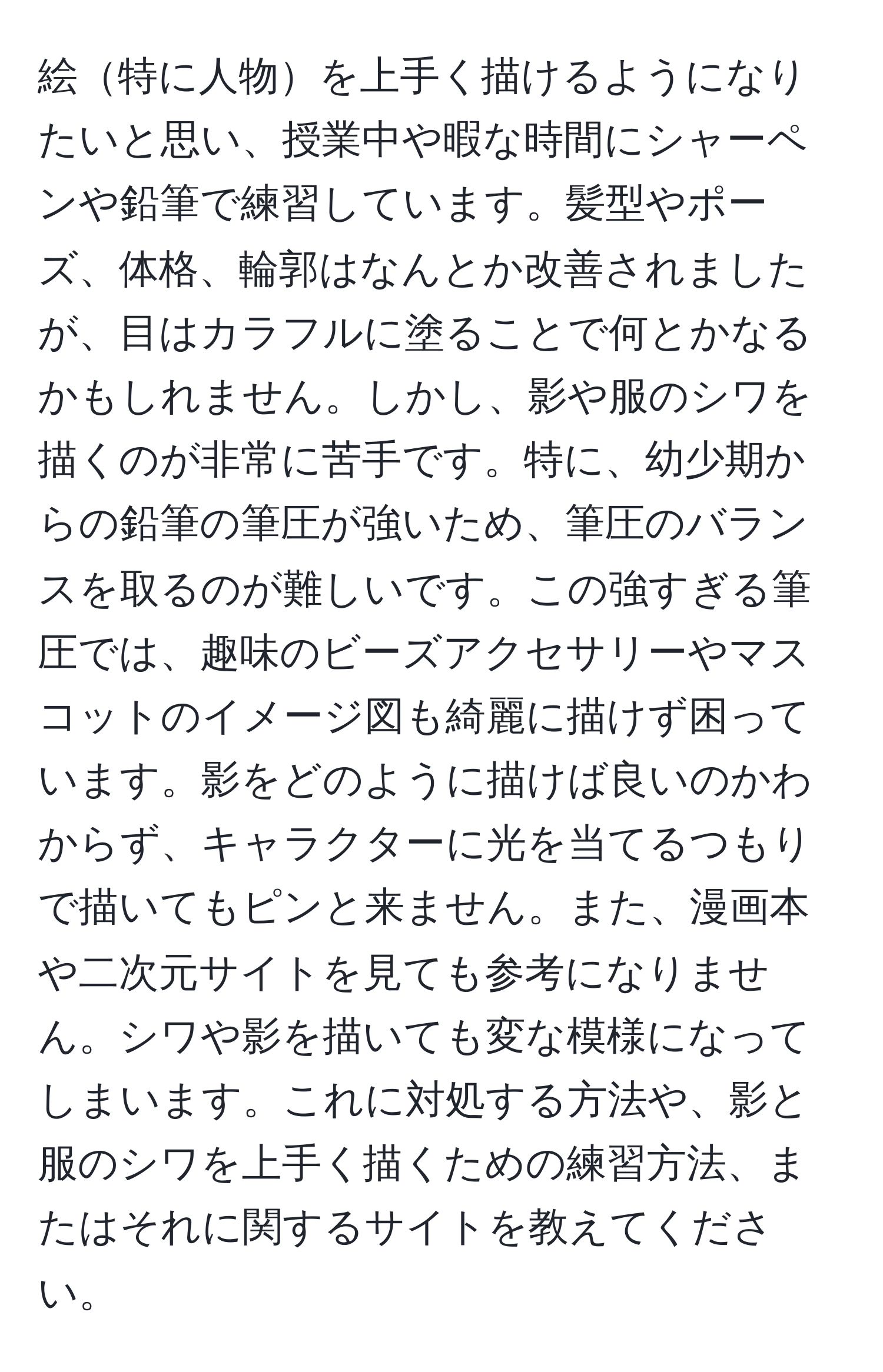 絵特に人物を上手く描けるようになりたいと思い、授業中や暇な時間にシャーペンや鉛筆で練習しています。髪型やポーズ、体格、輪郭はなんとか改善されましたが、目はカラフルに塗ることで何とかなるかもしれません。しかし、影や服のシワを描くのが非常に苦手です。特に、幼少期からの鉛筆の筆圧が強いため、筆圧のバランスを取るのが難しいです。この強すぎる筆圧では、趣味のビーズアクセサリーやマスコットのイメージ図も綺麗に描けず困っています。影をどのように描けば良いのかわからず、キャラクターに光を当てるつもりで描いてもピンと来ません。また、漫画本や二次元サイトを見ても参考になりません。シワや影を描いても変な模様になってしまいます。これに対処する方法や、影と服のシワを上手く描くための練習方法、またはそれに関するサイトを教えてください。