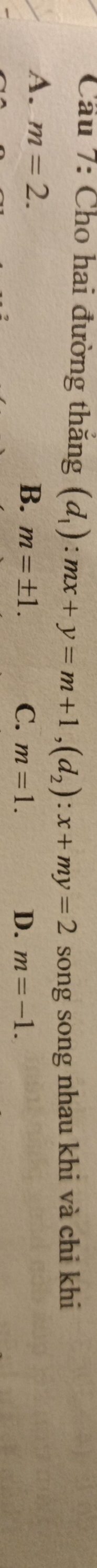 Cầu 7: Cho hai đường thăng (d_1):mx+y=m+1, (d_2):x+my=2 song song nhau khi và chi khi
A. m=2.
B. m=± 1. C. m=1. D. m=-1.