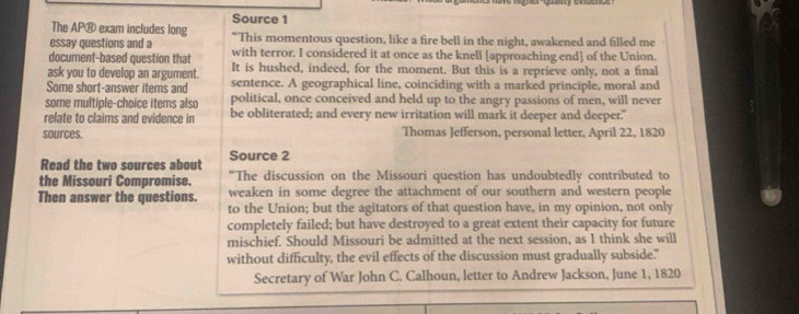 Source 1 
The AP® exam includes long 
essay questions and a "This momentous question, like a fire bell in the night, awakened and filled me 
document-based question that with terror. I considered it at once as the knell [approaching end] of the Union. 
ask you to develop an argument. It is hushed, indeed, for the moment. But this is a reprieve only, not a final 
Some short-answer items and sentence. A geographical line, coinciding with a marked principle, moral and 
some multiple-choice items also political, once conceived and held up to the angry passions of men, will never 
relate to claims and evidence in be obliterated; and every new irritation will mark it deeper and deeper." 
sources. Thomas Jefferson, personal letter, April 22, 1820
Read the two sources about Source 2 
the Missouri Compromise. “The discussion on the Missouri question has undoubtedly contributed to 
Then answer the questions. weaken in some degree the attachment of our southern and western people 
to the Union; but the agitators of that question have, in my opinion, not only 
completely failed; but have destroyed to a great extent their capacity for future 
mischief. Should Missouri be admitted at the next session, as I think she will 
without difficulty, the evil effects of the discussion must gradually subside." 
Secretary of War John C. Calhoun, letter to Andrew Jackson, June 1, 1820