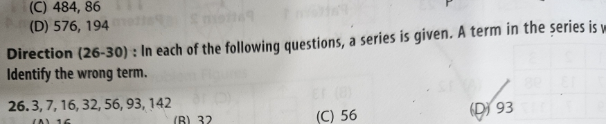 (C) 484, 86
(D) 576, 194
Direction (26-30) : In each of the following questions, a series is given. A term in the series is 
Identify the wrong term.
26. 3, 7, 16, 32, 56, 93, 142
(Δ) 16 (B) 32 (C) 56 (D) 93