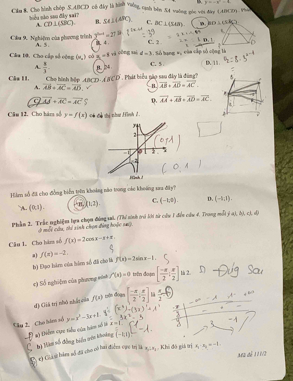 D. y=-x^2-4.
Câu 8. Cho hình chóp S.ABCD có đáy là hình vuông, cạnh bên SA vuông góc với đây (ABCD). Phát
biểu nào sau đây sai?
A. CD⊥ (SBC). B. SA⊥ (ABC). C. BC⊥ (SAB). D. BI
Câu 9. Nghiệm của phương trình 3^(2x+1)=27 là
A. 5 . B. 4 . C. 2 .
Câu 10. Cho cấp số cộng (u_n) có u_1=8 và công sai d=3. Số hạng u_2 của cấp số cộng là
A.  8/3 . B. 24
C. 5 . D. 11.
Câu 11. Chọ hình hộp ABCD· A'B'C'D'. Phát biểu nào sau đây là đúng?
A. vector AB+vector AC=vector AD.
B. vector AB+vector AD=vector AC.
a vector AA+vector AC=vector AC
D. vector AA+vector AB+vector AD=vector AC.
Câu 12. Cho hàm số y=f(x) có đồ thị như Hình 1.
Hình.1
Hàm số đã cho đồng biến trên khoảng nào trong các khoảng sau đây?
A. (0;1).
B (1;2).
C. (-1;0). D. (-1;1).
Phần 2. Trắc nghiệm lựa chọn đúng sai. (Thí sinh trả lời từ câu 1 đến câu 4. Trong mỗi ý a), b), c), d)
ở mỗi câu, thí sinh chọn đứng hoặc sai).
Câu 1. Cho hàm số f(x)=2cos x-x+π .
a) f(π )=-2.
b) Đạo hàm của hàm số đã cho là f'(x)=2sin x-1.
c) Số nghiệm của phương trình f'(x)=0 trên đoạn [ (-π )/2 ; π /2 ] là 2.
d) Giá trị nhỏ nhất của f(x) trên đoạn [ (-π )/2 ; π /2 ] là  π /2 -C
Câu 2. Cho hàm số y=x^3-3x+1.
a) Điểm cực tiểu của hàm số là x=1
b) Hàm số đồng biến trên khoảng (-1;1)
c) Giả sử hàm số đã cho có hai điểm cực trị là x_1;x_2. Khi đó giá trị x_1· x_2=-1.
Mã đề 111/2