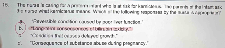 The nurse is caring for a preterm infant who is at risk for kernicterus. The parents of the infant ask
the nurse what kernicterus means. Which of the following responses by the nurse is appropriate?
a “Reversible condition caused by poor liver function.”
b. “Long-term consequences of bilirubin toxicity.”
c. “Condition that causes delayed growth.”
d. “Consequence of substance abuse during pregnancy.”