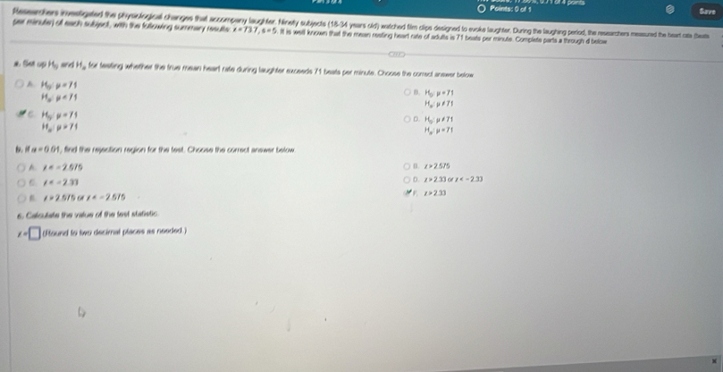 Save
Ressrthers investigated the physological chernges that ascongen ayhhMn sbjects (18-34 years sd) waac ed then cips eigned to ekelughter. Juring he laughing period, the ressachers mesued the heart ate hbeat
per minute) off each subject, with the following summary resulte x=737, s=5. It is well known that the mean resting heart rate of adutts is 71 beats per minute. Complete parts a through d below
a. Set up H_9 s H_a for festing whether the true mean heart rate during laughter sxceeds 71 beats per minute. Choose the correct answer below
A H_3:mu =71
H_op<71</tex>
B. H_0:mu =71
H_o:p!= 71
H_5:mu =71
D. H_o:mu != 71
H_m:mu =71
H_w:mu =71
a=0.01 , find the rejection region for the test. Choose the correct answer below
A. x=-2.575 B. z>2.575
∠ =-2.3)
D. z>2.33 a x
t=25/5 o x F z>2.33
6. Calculate the vatue of the test statistic
x=□ f found to two decimal places as needed I