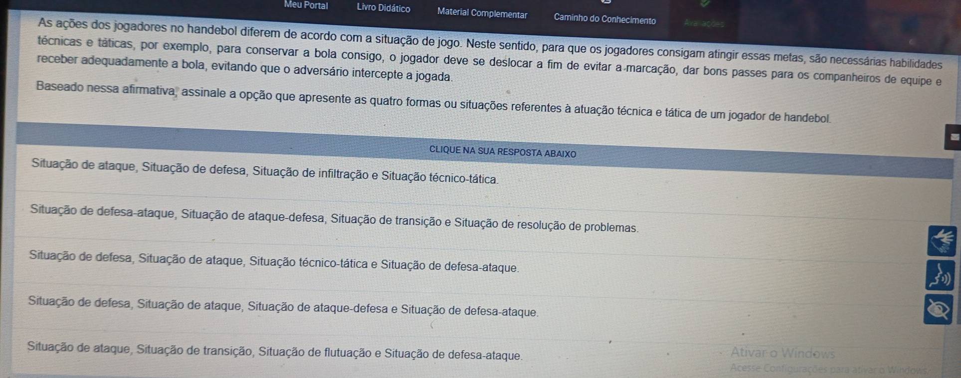 Meu Portal Livro Didático Material Complementar Caminho do Conhecimento Avaracde
As ações dos jogadores no handebol diferem de acordo com a situação de jogo. Neste sentido, para que os jogadores consigam atingir essas metas, são necessárias habilidades
técnicas e táticas, por exemplo, para conservar a bola consigo, o jogador deve se deslocar a fim de evitar a marcação, dar bons passes para os companheiros de equipe e
receber adequadamente a bola, evitando que o adversário intercepte a jogada.
Baseado nessa afirmativa, assinale a opção que apresente as quatro formas ou situações referentes à atuação técnica e tática de um jogador de handebol.
CLIQUE NA SUA RESPOSTA ABAIXO
Situação de ataque, Situação de defesa, Situação de infiltração e Situação técnico-tática.
Situação de defesa-ataque, Situação de ataque-defesa, Situação de transição e Situação de resolução de problemas.
Situação de defesa, Situação de ataque, Situação técnico-tática e Situação de defesa-ataque.
Situação de defesa, Situação de ataque, Situação de ataque-defesa e Situação de defesa-ataque.
Situação de ataque, Situação de transição, Situação de flutuação e Situação de defesa-ataque.
Ativar o Windows
Acesse Configurações para ativar o Windows,