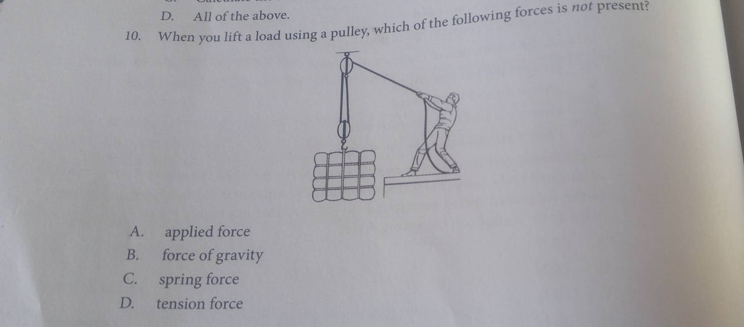 D. All of the above.
10. When you lift a load using a pulley, which of the following forces is not present?
A. applied force
B. force of gravity
C. spring force
D. tension force