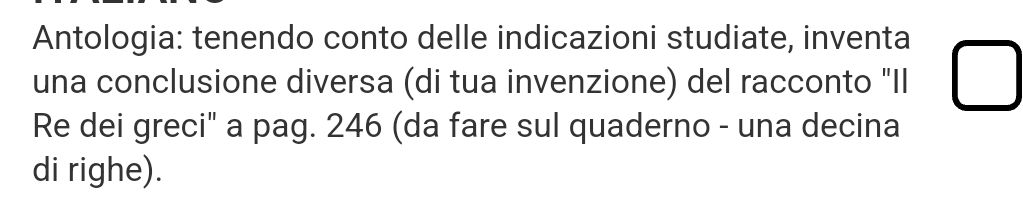 Antologia: tenendo conto delle indicazioni studiate, inventa 
una conclusione diversa (di tua invenzione) del racconto "Il 
Re dei greci" a pag. 246 (da fare sul quaderno - una decina 
di righe).