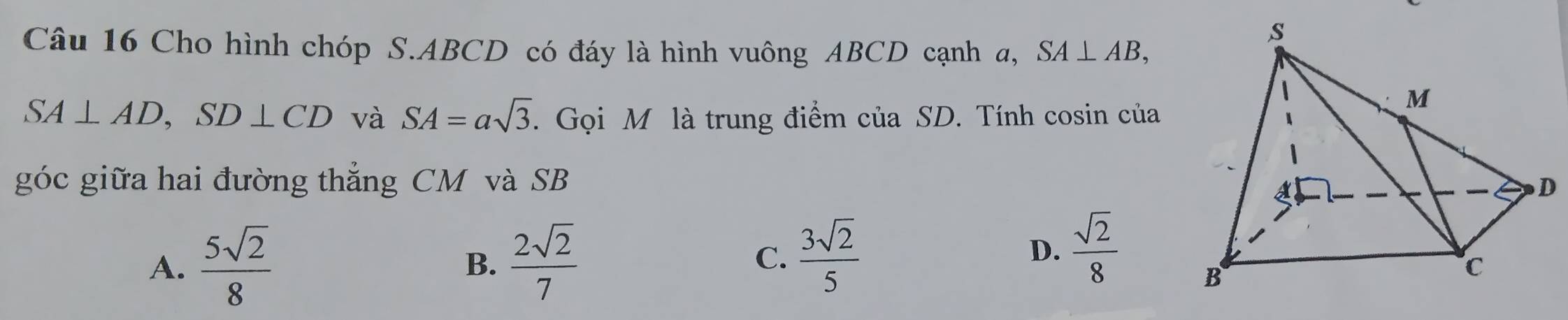 Cho hình chóp S. ABCD có đáy là hình vuông ABCD cạnh a, SA⊥ AB,
SA⊥ AD, SD⊥ CD và SA=asqrt(3). Gọi M là trung điểm của SD. Tính cosin của
góc giữa hai đường thắng CM và SB
A.  5sqrt(2)/8   2sqrt(2)/7  C.  3sqrt(2)/5 
B.
D.  sqrt(2)/8 