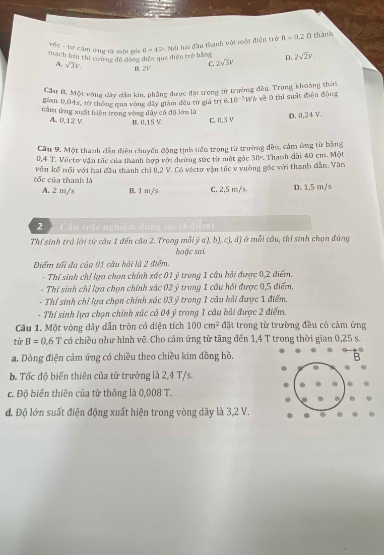 véc - tơ cảm ứng từ một góc θ =45° Nối hai đầu thanh với một điện trở R=0,2Omega thành
mạch kín thì cường đô dòng điện qua điện trở bằng D. 2sqrt(2)V.
A. sqrt(3)V.
B. 2V.
C. 2sqrt(3)V.
Câu 8. Một vòng dây dẫn kín, phẳng được đặt trong từ trường đều. Trong khoảng thời
gian 0,04s, từ thông qua vòng dây giám đều từ giá trị 6.10^(-3)W b về 0 thì suất điện động
cảm ứng xuất hiện trong vòng dây có độ lớn là
A. 0,12 V. B. 0,15 V. C. 0,3 V
D. 0,24 V.
Câu 9. Một thanh dẫn điện chuyển động tịnh tiến trong từ trường đều, cảm ứng từ bằng
0,4 T. Véctơ vận tốc của thanh hợp với đường sức từ một góc 30°. Thanh dài 40 cm. Một
vôn kế nối với hai đầu thanh chỉ 0,2 V. Có véctơ vận tốc v vuông góc với thanh dẫn. Vận
tốc của thanh là
A. 2 m/s B. 1 m/s C. 2,5 m/s. D. 1,5 m/s
2  Câu trắc nghiệm đúng sai (4 điểm)
Thí sinh trả lời từ câu 1 đến câu 2. Trong mỗi ý a), b), c), d) ở mỗi câu, thí sinh chọn đúng
hoặc sai.
Điểm tối đa của 01 câu hỏi là 2 điểm.
- Thí sinh chỉ lựa chọn chính xác 01 ý trong 1 câu hỏi được 0,2 điểm.
- Thí sinh chỉ lựa chọn chính xác 02 ý trong 1 câu hỏi được 0,5 điểm.
- Thí sinh chỉ lựa chọn chính xác 03 ý trong 1 câu hỏi được 1 điểm.
- Thí sinh lựa chọn chính xác cả 04 ý trong 1 câu hỏi được 2 điểm.
Câu 1. Một vòng dây dẫn tròn có diện tích 100cm^2 đặt trong từ trường đều có cảm ứng
từ B=0,6T có chiều như hình vẽ. Cho cảm ứng từ tăng đến 1,4 T trong thời gian 0,25 s.
a. Dòng điện cảm ứng có chiều theo chiều kim đồng hồ. B
b. Tốc độ biến thiên của từ trường là 2,4 T/s.
c. Độ biến thiên của từ thông là 0,008 T.
d. Độ lớn suất điện động xuất hiện trong vòng dây là 3,2 V.
.