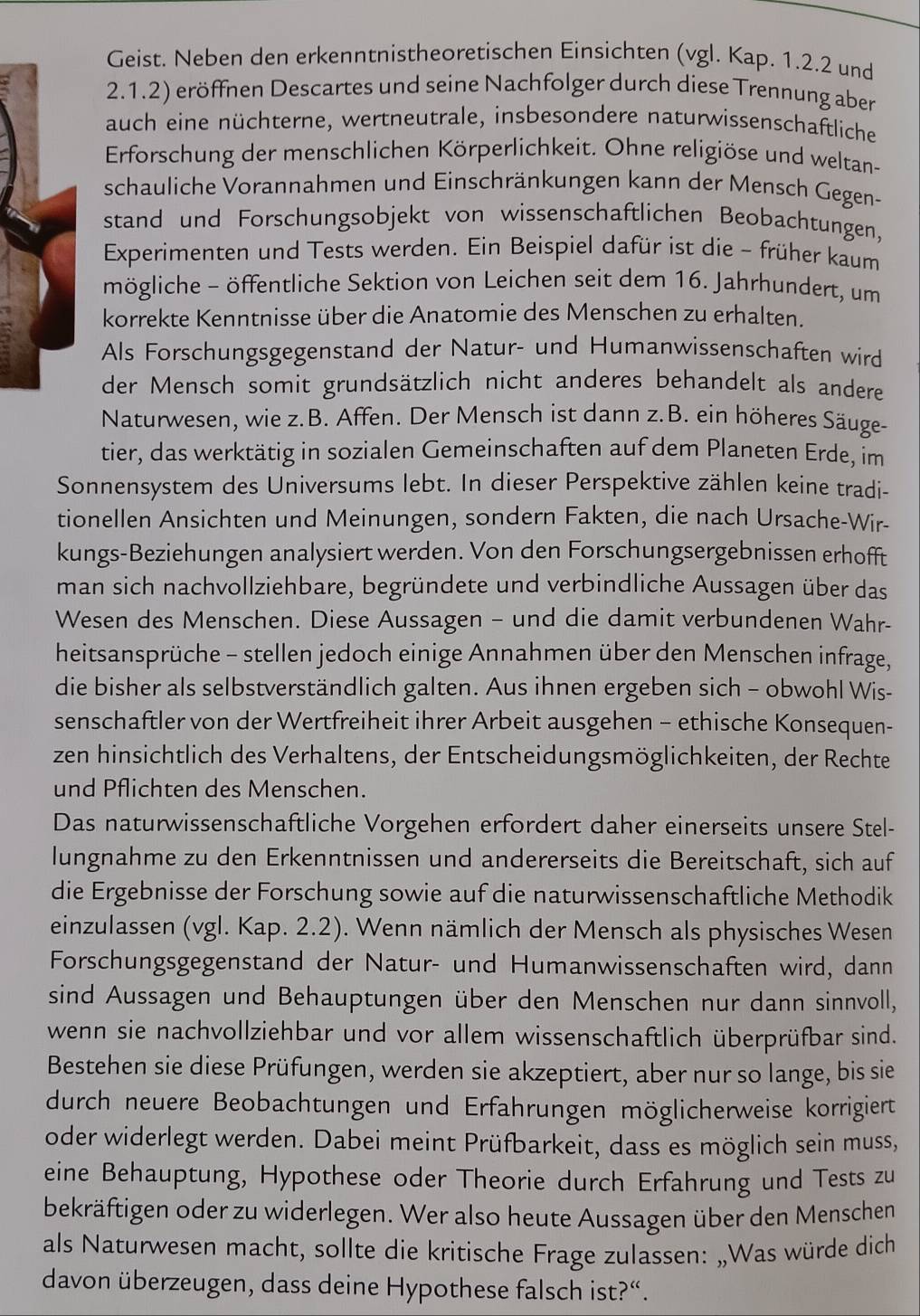 Geist. Neben den erkenntnistheoretischen Einsichten (vgl. Kap. 1.2.2 und
2.1.2) eröffnen Descartes und seine Nachfolger durch diese Trennung aber
auch eine nüchterne, wertneutrale, insbesondere naturwissenschaftliche
Erforschung der menschlichen Körperlichkeit. Ohne religiöse und weltan-
schauliche Vorannahmen und Einschränkungen kann der Mensch Gegen-
stand und Forschungsobjekt von wissenschaftlichen Beobachtungen,
Experimenten und Tests werden. Ein Beispiel dafür ist die - früher kaum
mögliche - öffentliche Sektion von Leichen seit dem 16. Jahrhundert, um
korrekte Kenntnisse über die Anatomie des Menschen zu erhalten.
Als Forschungsgegenstand der Natur- und Humanwissenschaften wird
der Mensch somit grundsätzlich nicht anderes behandelt als andere
Naturwesen, wie z.B. Affen. Der Mensch ist dann z.B. ein höheres Säuge-
tier, das werktätig in sozialen Gemeinschaften auf dem Planeten Erde, im
Sonnensystem des Universums lebt. In dieser Perspektive zählen keine tradi-
tionellen Ansichten und Meinungen, sondern Fakten, die nach Ursache-Wir-
kungs-Beziehungen analysiert werden. Von den Forschungsergebnissen erhofft
man sich nachvollziehbare, begründete und verbindliche Aussagen über das
Wesen des Menschen. Diese Aussagen - und die damit verbundenen Wahr-
heitsansprüche - stellen jedoch einige Annahmen über den Menschen infrage,
die bisher als selbstverständlich galten. Aus ihnen ergeben sich - obwohl Wis-
senschaftler von der Wertfreiheit ihrer Arbeit ausgehen - ethische Konsequen-
zen hinsichtlich des Verhaltens, der Entscheidungsmöglichkeiten, der Rechte
und Pflichten des Menschen.
Das naturwissenschaftliche Vorgehen erfordert daher einerseits unsere Stel-
lungnahme zu den Erkenntnissen und andererseits die Bereitschaft, sich auf
die Ergebnisse der Forschung sowie auf die naturwissenschaftliche Methodik
einzulassen (vgl. Kap. 2.2). Wenn nämlich der Mensch als physisches Wesen
Forschungsgegenstand der Natur- und Humanwissenschaften wird, dann
sind Aussagen und Behauptungen über den Menschen nur dann sinnvoll,
wenn sie nachvollziehbar und vor allem wissenschaftlich überprüfbar sind.
Bestehen sie diese Prüfungen, werden sie akzeptiert, aber nur so lange, bis sie
durch neuere Beobachtungen und Erfahrungen möglicherweise korrigiert
oder widerlegt werden. Dabei meint Prüfbarkeit, dass es möglich sein muss,
eine Behauptung, Hypothese oder Theorie durch Erfahrung und Tests zu
bekräftigen oder zu widerlegen. Wer also heute Aussagen über den Menschen
als Naturwesen macht, sollte die kritische Frage zulassen: „Was würde dich
davon überzeugen, dass deine Hypothese falsch ist?“.