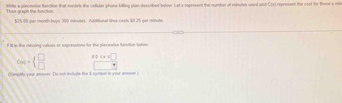 Write a piecewise function that models the cellular phone billing plan described below. Let x represent the number of minutes used and C(x) represent the cost for those x min
Then graph the function.
$25.00 per month buys 300 minutes. Additional time costs $0.25 per minute. 
Fill in the missing values or expressions for the piecewise function below.
C(x)=beginarrayl □  □ endarray. 0≤ x≤ □
(Simplify your answer. Do not include the $ symbol in your answer.)