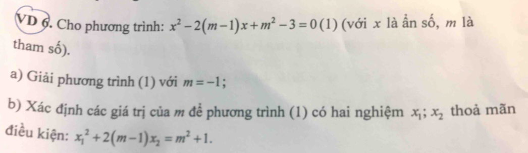 VD 6. Cho phương trình: x^2-2(m-1)x+m^2-3=0 (1) (với x là ẩn số, m là 
tham số). 
a) Giải phương trình (1) với m=-1; 
b) Xác định các giá trị của m để phương trình (1) có hai nghiệm x_1; x_2 thoả mãn 
điều kiện: x_1^(2+2(m-1)x_2)=m^2+1.