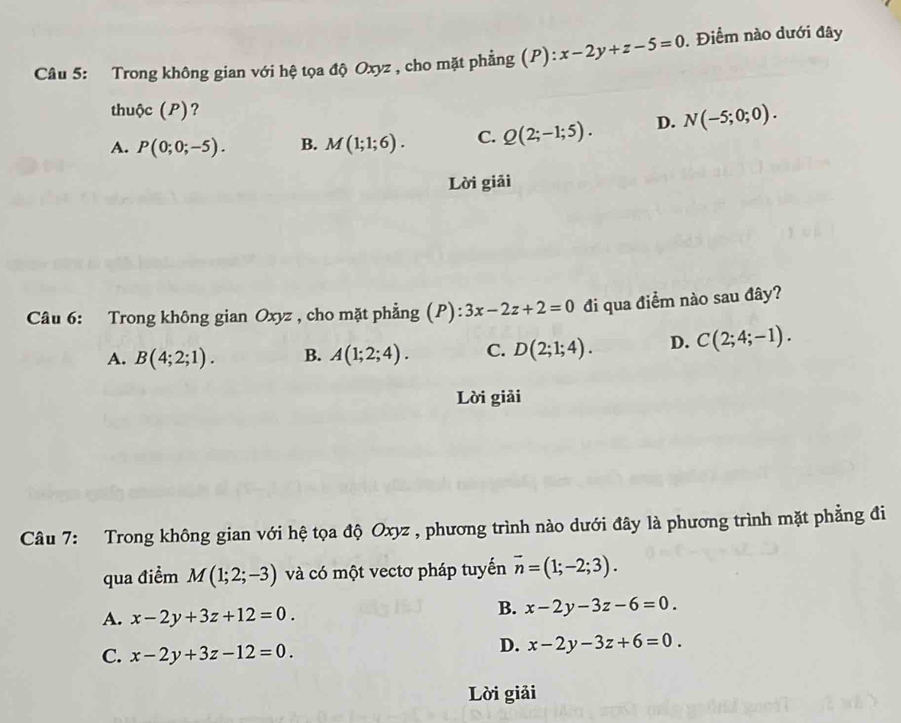 Trong không gian với hệ tọa độ Oxyz , cho mặt phẳng (P): x-2y+z-5=0. Điểm nào dưới đây
thuộc (P)?
A. P(0;0;-5). B. M(1;1;6). C. Q(2;-1;5). D. N(-5;0;0). 
Lời giải
Câu 6: Trong không gian Oxyz , cho mặt phẳng (P): 3x-2z+2=0 đi qua điểm nào sau đây?
A. B(4;2;1). B. A(1;2;4). C. D(2;1;4). D. C(2;4;-1). 
Lời giải
Câu 7: Trong không gian với hệ tọa độ Oxyz , phương trình nào dưới đây là phương trình mặt phẳng đi
qua điểm M(1;2;-3) và có một vectơ pháp tuyến vector n=(1;-2;3).
A. x-2y+3z+12=0.
B. x-2y-3z-6=0.
C. x-2y+3z-12=0.
D. x-2y-3z+6=0. 
Lời giải