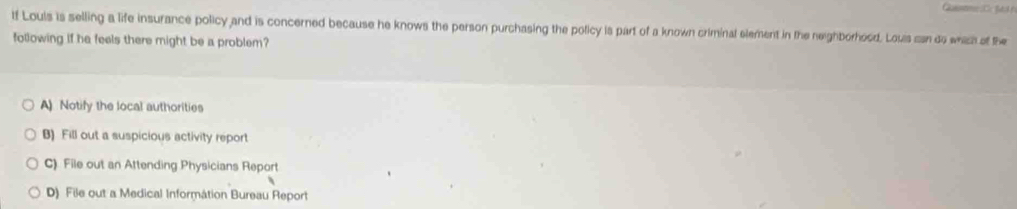 tf Louis is selling a life insurance policy and is concerned because he knows the person purchasing the policy is part of a known criminal element in the neighborhood. Louis can do whizh of the
following if he feels there might be a problem?
A Notify the local authorities
B) Fill out a suspicious activity report
C) File out an Attending Physicians Report
D) File out a Medical Information Bureau Report