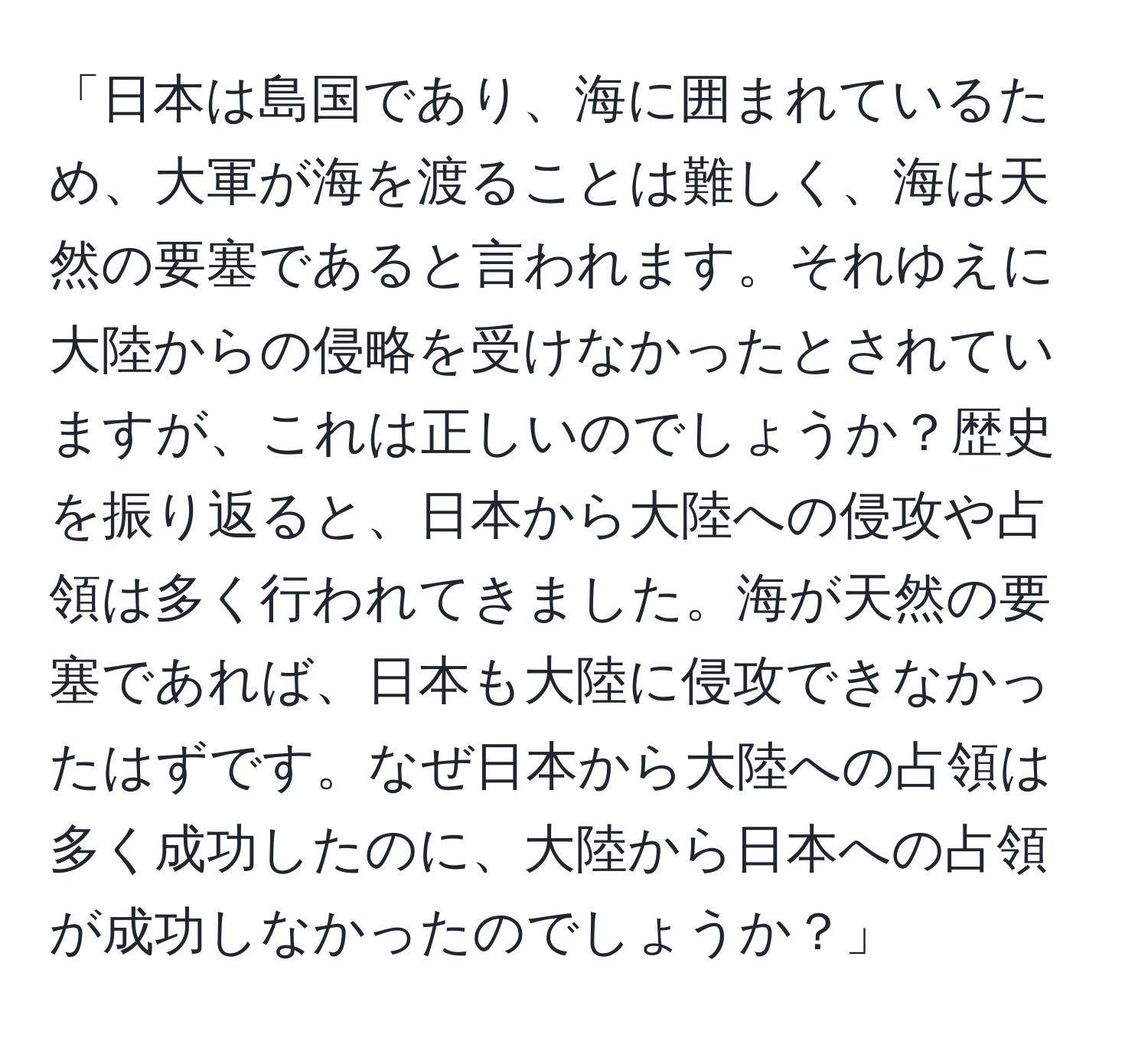 「日本は島国であり、海に囲まれているため、大軍が海を渡ることは難しく、海は天然の要塞であると言われます。それゆえに大陸からの侵略を受けなかったとされていますが、これは正しいのでしょうか？歴史を振り返ると、日本から大陸への侵攻や占領は多く行われてきました。海が天然の要塞であれば、日本も大陸に侵攻できなかったはずです。なぜ日本から大陸への占領は多く成功したのに、大陸から日本への占領が成功しなかったのでしょうか？」